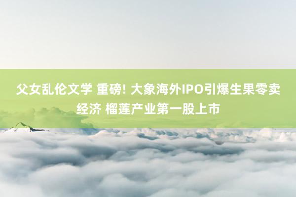 父女乱伦文学 重磅! 大象海外IPO引爆生果零卖经济 榴莲产业第一股上市