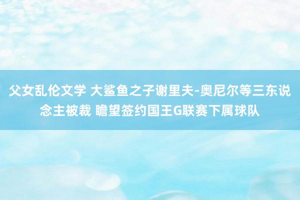 父女乱伦文学 大鲨鱼之子谢里夫-奥尼尔等三东说念主被裁 瞻望签约国王G联赛下属球队