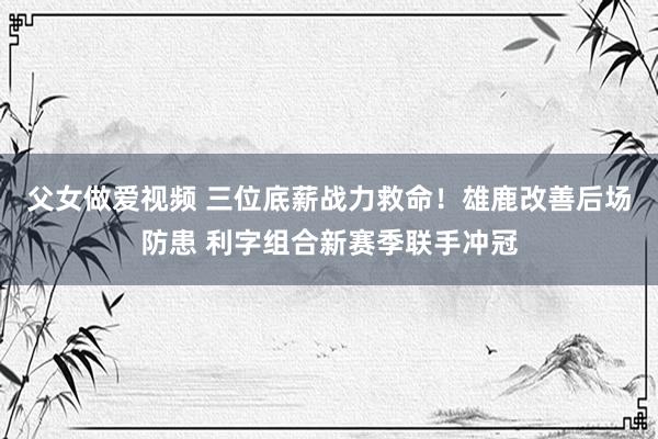 父女做爱视频 三位底薪战力救命！雄鹿改善后场防患 利字组合新赛季联手冲冠