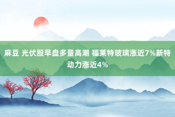 麻豆 光伏股早盘多量高潮 福莱特玻璃涨近7%新特动力涨近4%