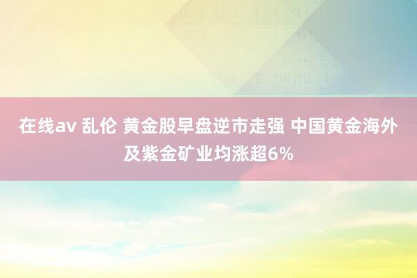 在线av 乱伦 黄金股早盘逆市走强 中国黄金海外及紫金矿业均涨超6%