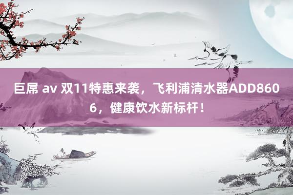 巨屌 av 双11特惠来袭，飞利浦清水器ADD8606，健康饮水新标杆！