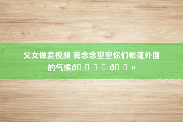 父女做爱视频 我念念望望你们帐篷外面的气候🏜️🐫