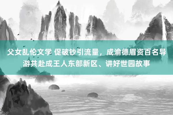 父女乱伦文学 促破钞引流量，成渝德眉资百名导游共赴成王人东部新区、讲好世园故事