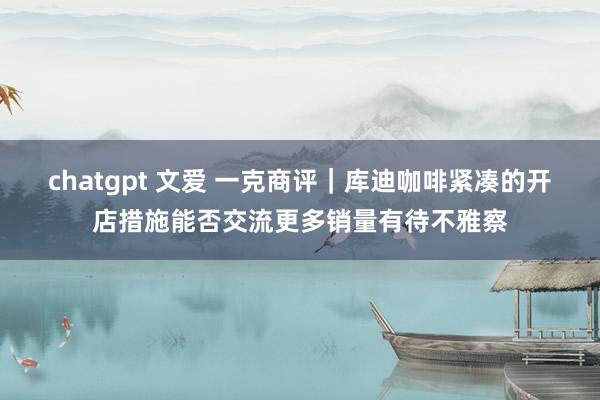 chatgpt 文爱 一克商评｜库迪咖啡紧凑的开店措施能否交流更多销量有待不雅察