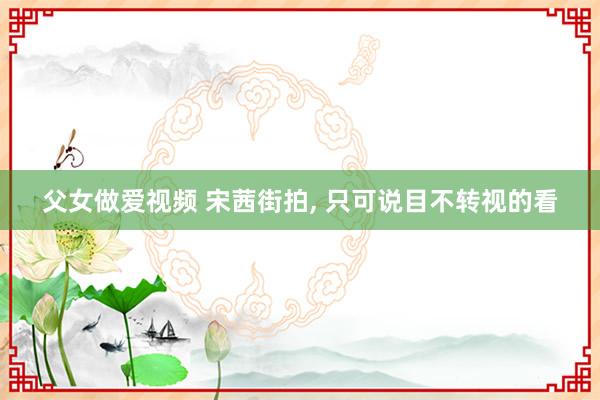 父女做爱视频 宋茜街拍， 只可说目不转视的看
