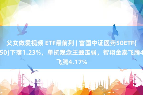 父女做爱视频 ETF最前列 | 富国中证医药50ETF(515950)下落1.23%，单抗观念主题走弱，智翔金泰飞腾4.17%