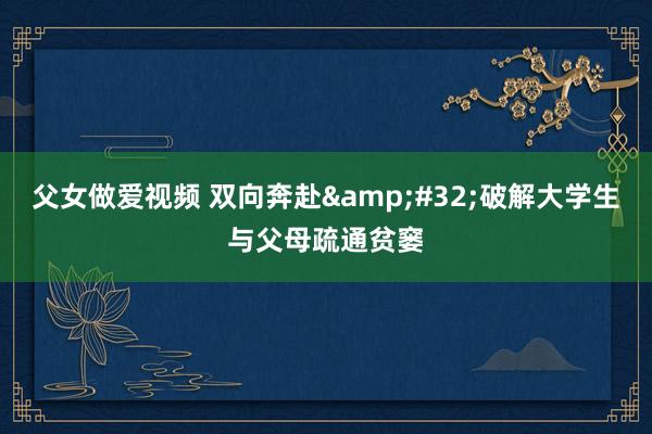 父女做爱视频 双向奔赴&#32;破解大学生与父母疏通贫窭