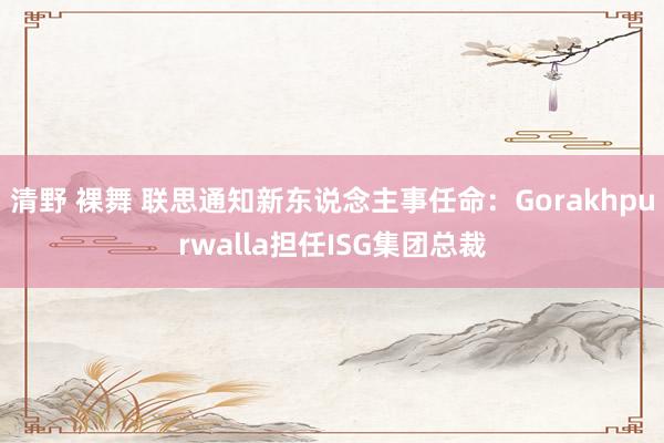 清野 裸舞 联思通知新东说念主事任命：Gorakhpurwalla担任ISG集团总裁