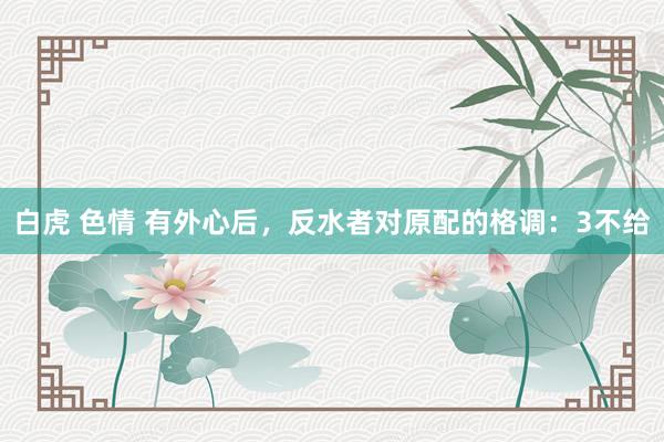 白虎 色情 有外心后，反水者对原配的格调：3不给