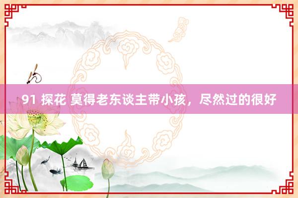 91 探花 莫得老东谈主带小孩,尽然过的很好