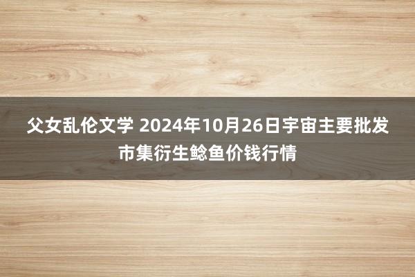 父女乱伦文学 2024年10月26日宇宙主要批发市集衍生鲶鱼价钱行情
