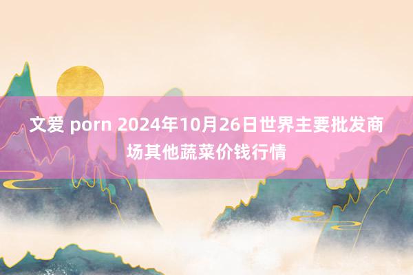 文爱 porn 2024年10月26日世界主要批发商场其他蔬菜价钱行情