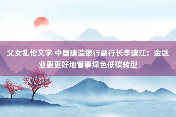 父女乱伦文学 中国建造银行副行长李建江：金融业要更好地管事绿色低碳转型