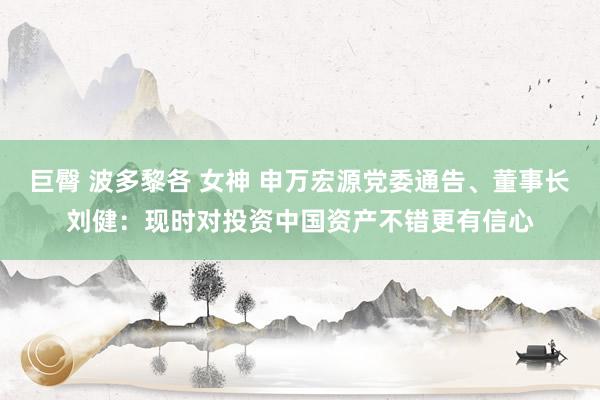 巨臀 波多黎各 女神 申万宏源党委通告、董事长刘健：现时对投资中国资产不错更有信心