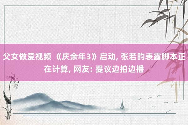 父女做爱视频 《庆余年3》启动， 张若昀表露脚本正在计算， 网友: 提议边拍边播