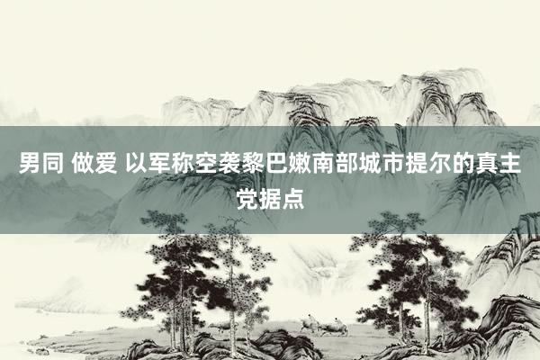 男同 做爱 以军称空袭黎巴嫩南部城市提尔的真主党据点