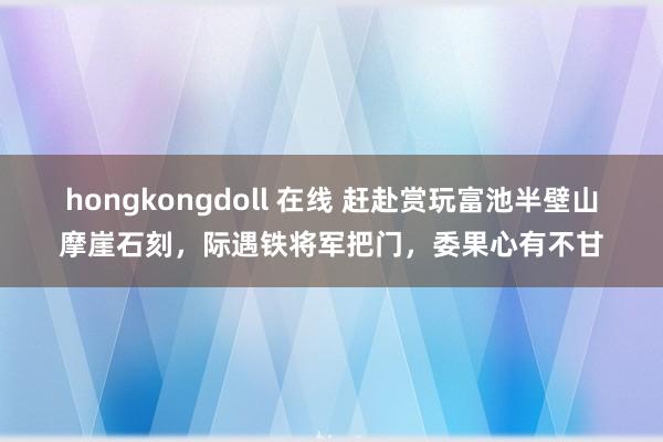 hongkongdoll 在线 赶赴赏玩富池半壁山摩崖石刻，际遇铁将军把门，委果心有不甘