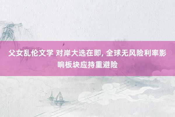 父女乱伦文学 对岸大选在即， 全球无风险利率影响板块应持重避险