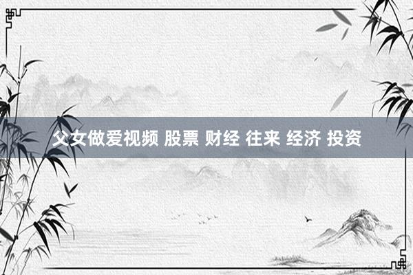 父女做爱视频 股票 财经 往来 经济 投资