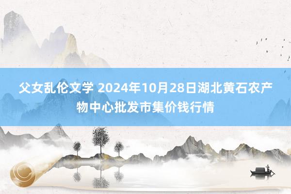 父女乱伦文学 2024年10月28日湖北黄石农产物中心批发市集价钱行情