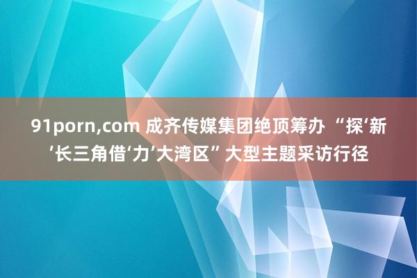 91porn，com 成齐传媒集团绝顶筹办 “探‘新’长三角借‘力’大湾区”大型主题采访行径
