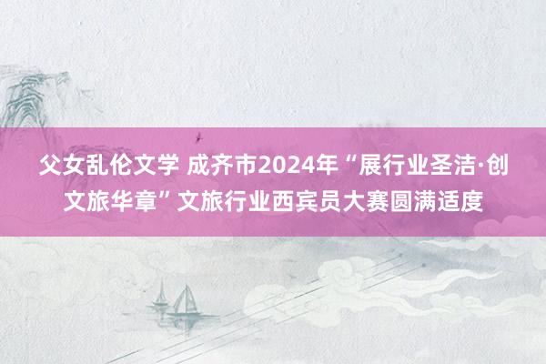 父女乱伦文学 成齐市2024年“展行业圣洁·创文旅华章”文旅行业西宾员大赛圆满适度