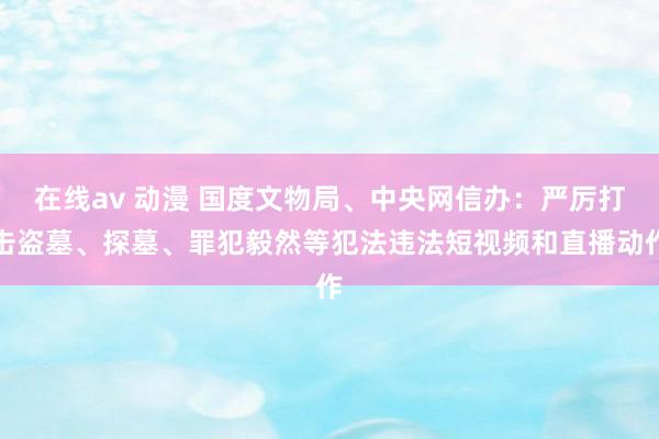 在线av 动漫 国度文物局、中央网信办：严厉打击盗墓、探墓、罪犯毅然等犯法违法短视频和直播动作