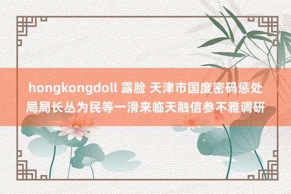 hongkongdoll 露脸 天津市国度密码惩处局局长丛为民等一滑来临天融信参不雅调研