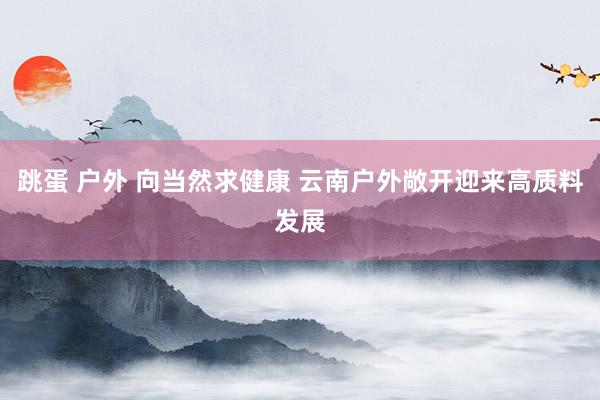 跳蛋 户外 向当然求健康 云南户外敞开迎来高质料发展