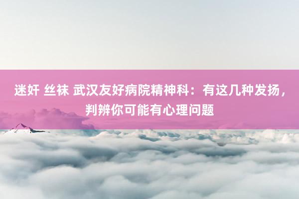 迷奸 丝袜 武汉友好病院精神科：有这几种发扬，判辨你可能有心理问题