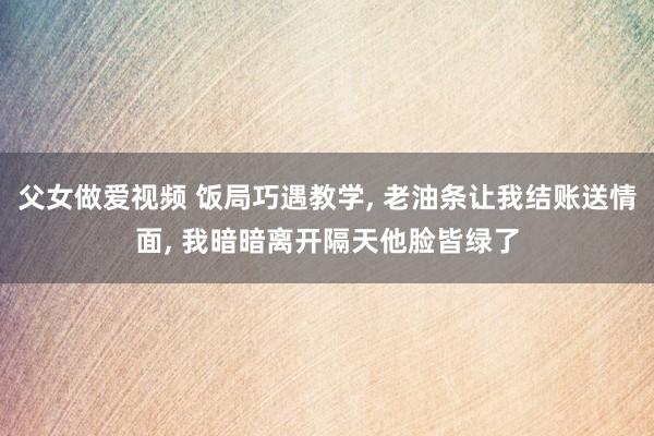 父女做爱视频 饭局巧遇教学， 老油条让我结账送情面， 我暗暗离开隔天他脸皆绿了
