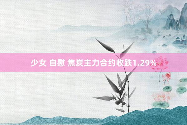 少女 自慰 焦炭主力合约收跌1.29%