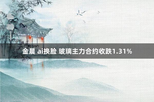 金晨 ai换脸 玻璃主力合约收跌1.31%