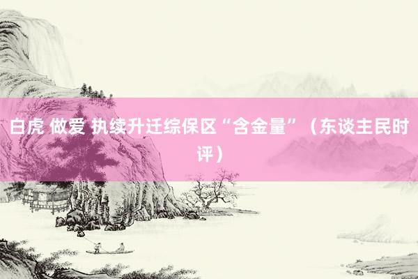 白虎 做爱 执续升迁综保区“含金量”（东谈主民时评）