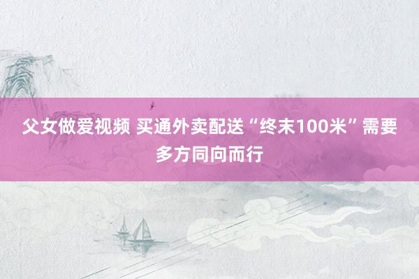父女做爱视频 买通外卖配送“终末100米”需要多方同向而行