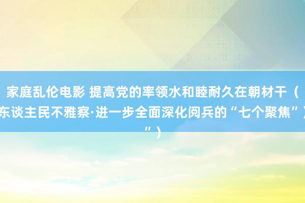 家庭乱伦电影 提高党的率领水和睦耐久在朝材干（东谈主民不雅察·进一步全面深化阅兵的“七个聚焦”）