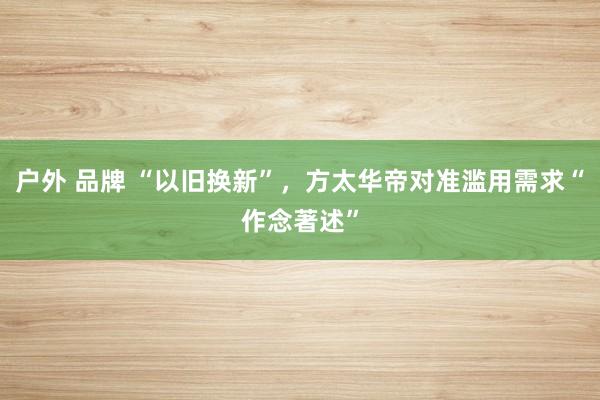 户外 品牌 “以旧换新”，方太华帝对准滥用需求“作念著述”