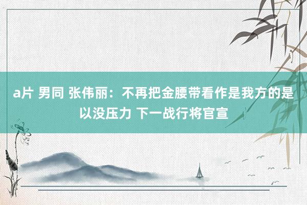 a片 男同 张伟丽：不再把金腰带看作是我方的是以没压力 下一战行将官宣