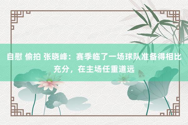 自慰 偷拍 张晓峰：赛季临了一场球队准备得相比充分，在主场任重道远