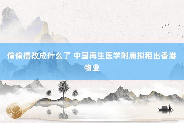 偷偷撸改成什么了 中国再生医学附庸拟租出香港物业