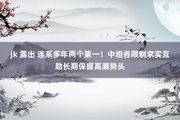 jk 露出 连系多年两个第一！中坦各限制求实互助长期保握高潮势头