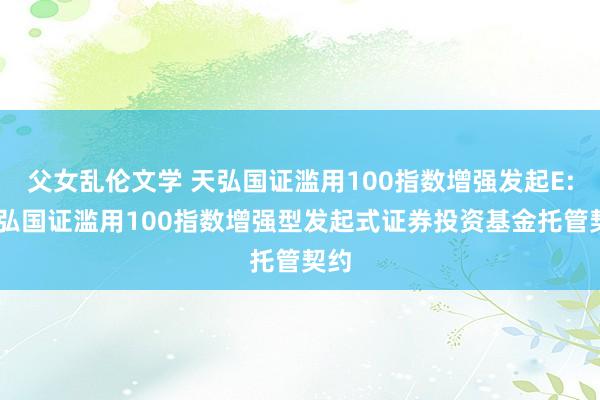 父女乱伦文学 天弘国证滥用100指数增强发起E: 天弘国证滥用100指数增强型发起式证券投资基金托管契约