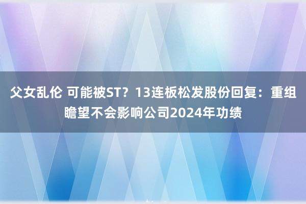 父女乱伦 可能被ST？13连板松发股份回复：重组瞻望不会影响公司2024年功绩