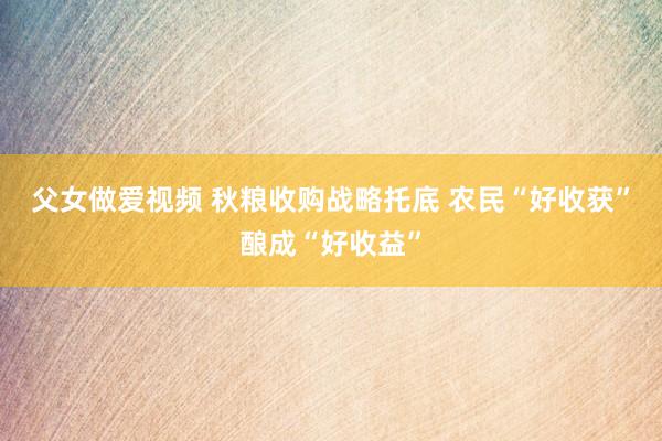 父女做爱视频 秋粮收购战略托底 农民“好收获”酿成“好收益”
