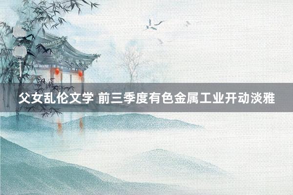 父女乱伦文学 前三季度有色金属工业开动淡雅