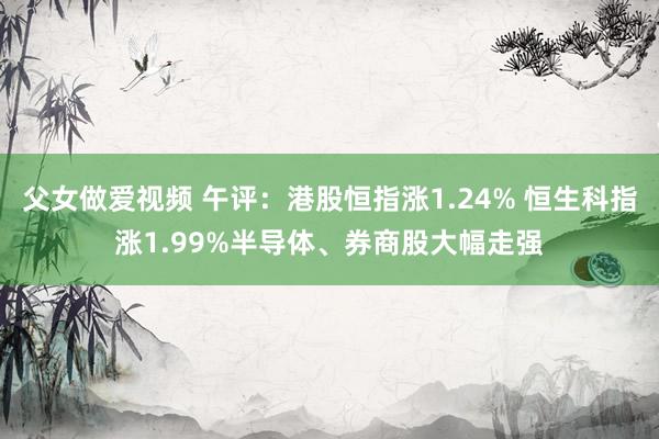 父女做爱视频 午评：港股恒指涨1.24% 恒生科指涨1.99%半导体、券商股大幅走强