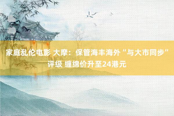 家庭乱伦电影 大摩：保管海丰海外“与大市同步”评级 缠绵价升至24港元