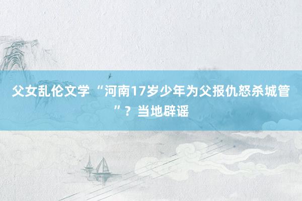 父女乱伦文学 “河南17岁少年为父报仇怒杀城管”？当地辟谣