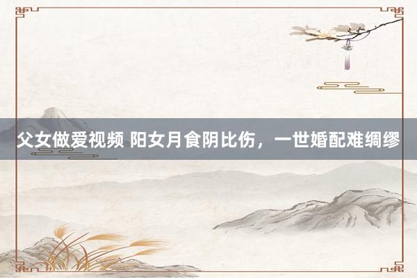 父女做爱视频 阳女月食阴比伤，一世婚配难绸缪
